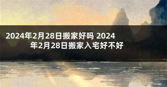 2024年2月28日搬家好吗 2024年2月28日搬家入宅好不好