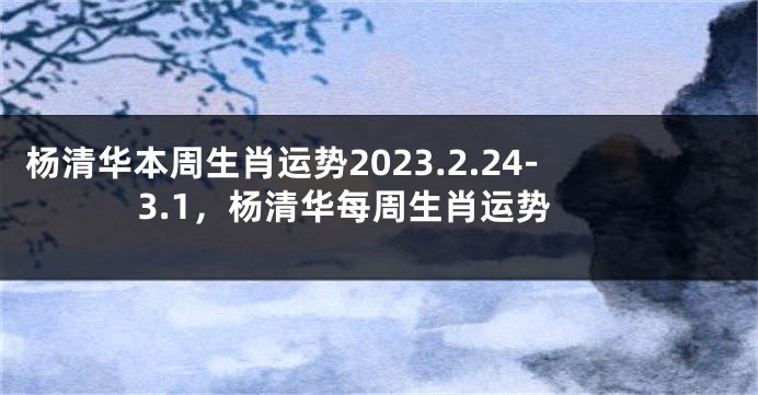 杨清华本周生肖运势2023.2.24-3.1，杨清华每周生肖运势