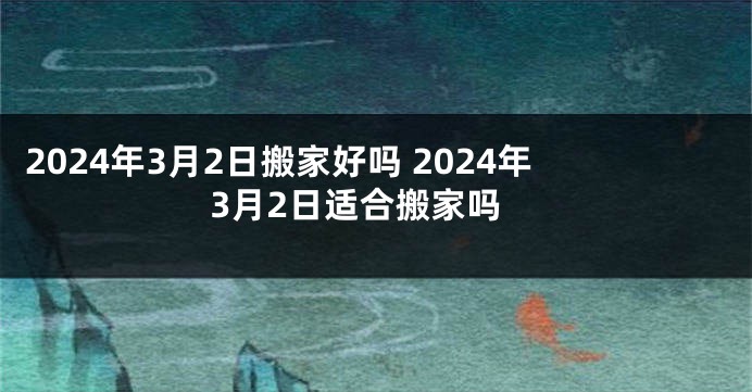 2024年3月2日搬家好吗 2024年3月2日适合搬家吗