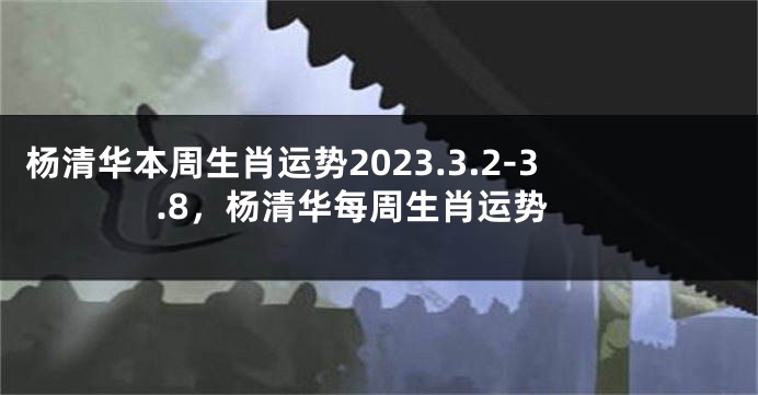 杨清华本周生肖运势2023.3.2-3.8，杨清华每周生肖运势