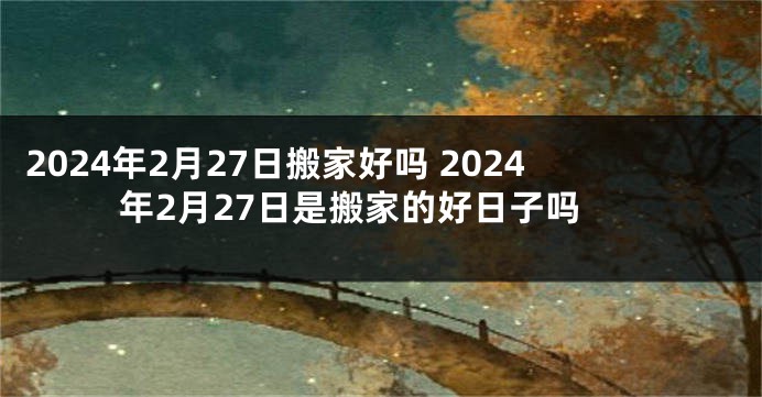 2024年2月27日搬家好吗 2024年2月27日是搬家的好日子吗