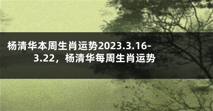 杨清华本周生肖运势2023.3.16-3.22，杨清华每周生肖运势