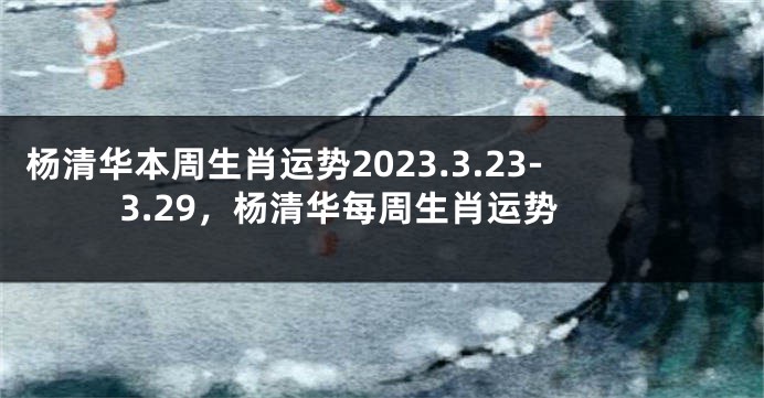 杨清华本周生肖运势2023.3.23-3.29，杨清华每周生肖运势