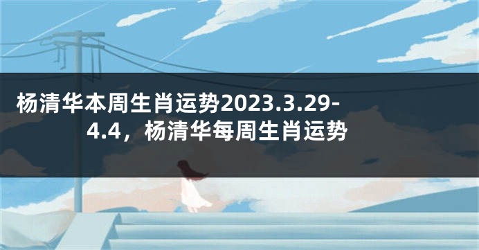 杨清华本周生肖运势2023.3.29-4.4，杨清华每周生肖运势