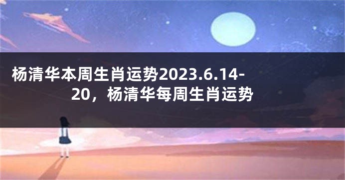 杨清华本周生肖运势2023.6.14-20，杨清华每周生肖运势