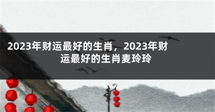 2023年财运最好的生肖，2023年财运最好的生肖麦玲玲