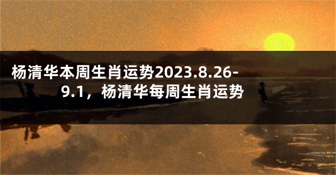 杨清华本周生肖运势2023.8.26-9.1，杨清华每周生肖运势