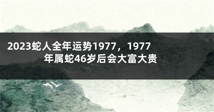 2023蛇人全年运势1977，1977年属蛇46岁后会大富大贵