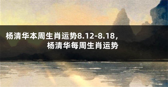 杨清华本周生肖运势8.12-8.18，杨清华每周生肖运势