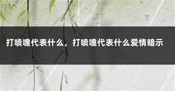 打喷嚏代表什么，打喷嚏代表什么爱情暗示