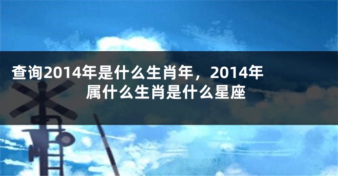 查询2014年是什么生肖年，2014年属什么生肖是什么星座