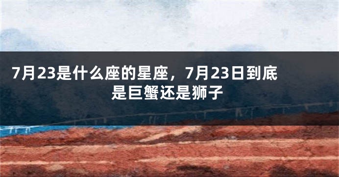 7月23是什么座的星座，7月23日到底是巨蟹还是狮子