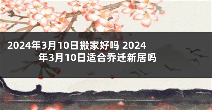 2024年3月10日搬家好吗 2024年3月10日适合乔迁新居吗