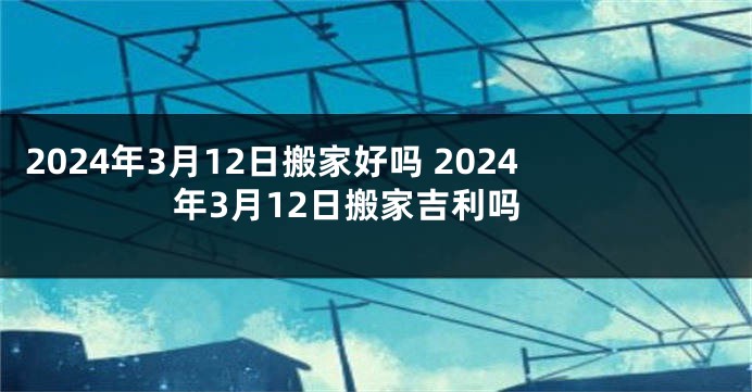 2024年3月12日搬家好吗 2024年3月12日搬家吉利吗