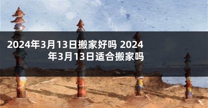 2024年3月13日搬家好吗 2024年3月13日适合搬家吗