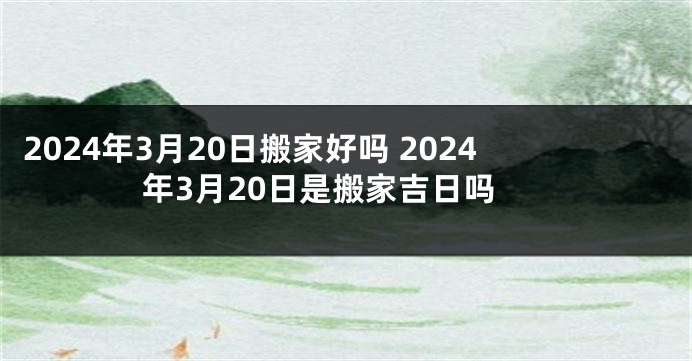 2024年3月20日搬家好吗 2024年3月20日是搬家吉日吗