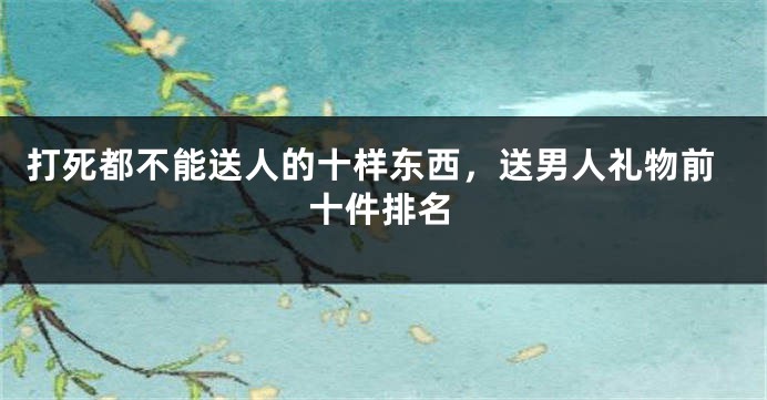 打死都不能送人的十样东西，送男人礼物前十件排名