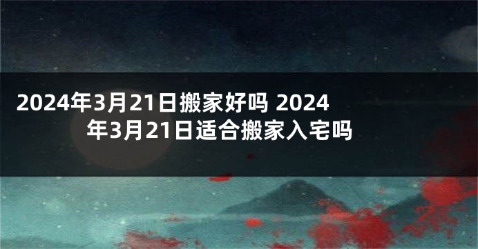 2024年3月21日搬家好吗 2024年3月21日适合搬家入宅吗