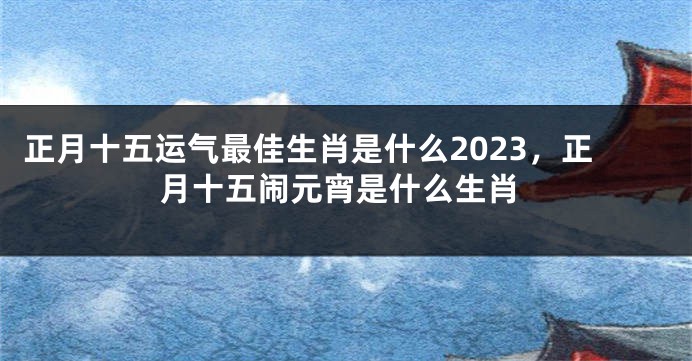 正月十五运气最佳生肖是什么2023，正月十五闹元宵是什么生肖