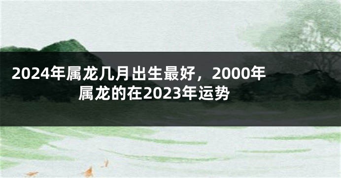 2024年属龙几月出生最好，2000年属龙的在2023年运势