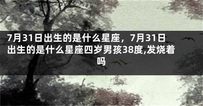 7月31日出生的是什么星座，7月31日出生的是什么星座四岁男孩38度,发烧着吗