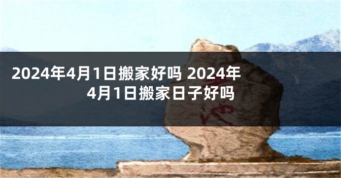 2024年4月1日搬家好吗 2024年4月1日搬家日子好吗