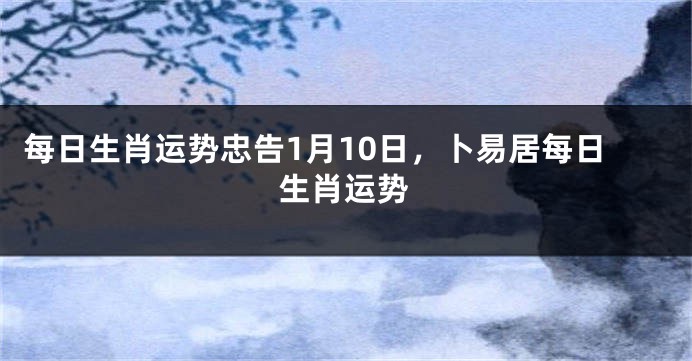 每日生肖运势忠告1月10日，卜易居每日生肖运势