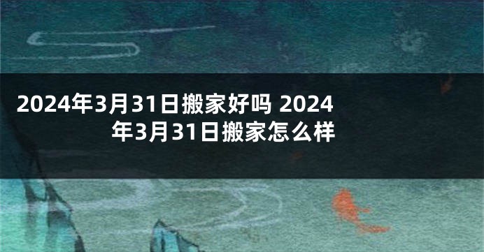 2024年3月31日搬家好吗 2024年3月31日搬家怎么样