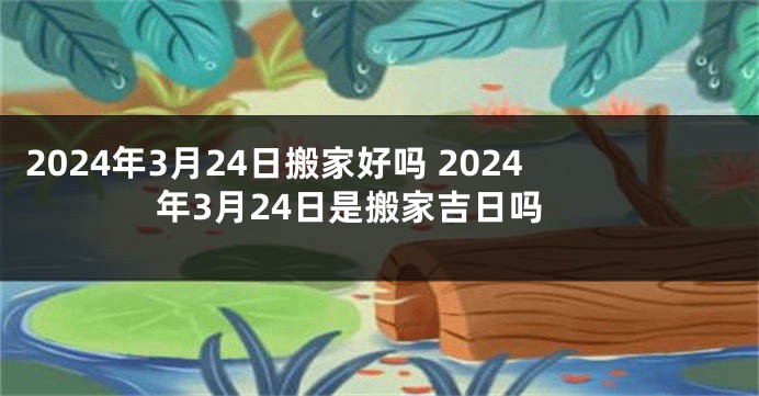 2024年3月24日搬家好吗 2024年3月24日是搬家吉日吗