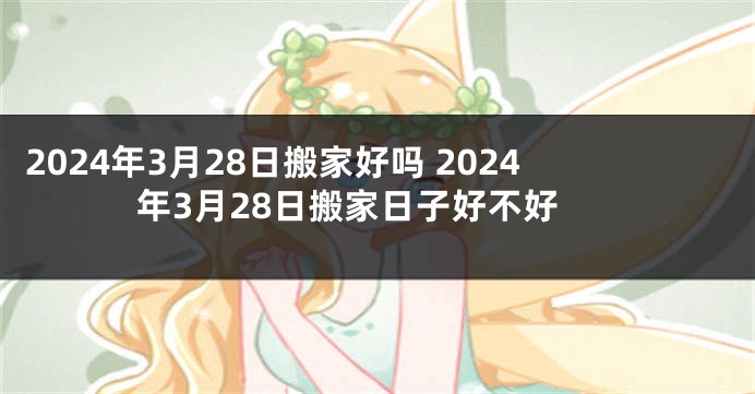 2024年3月28日搬家好吗 2024年3月28日搬家日子好不好