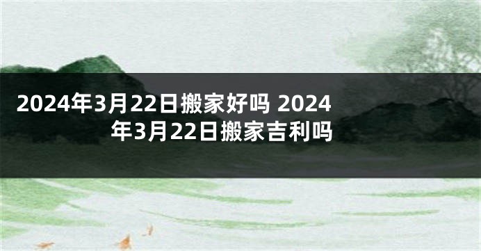 2024年3月22日搬家好吗 2024年3月22日搬家吉利吗