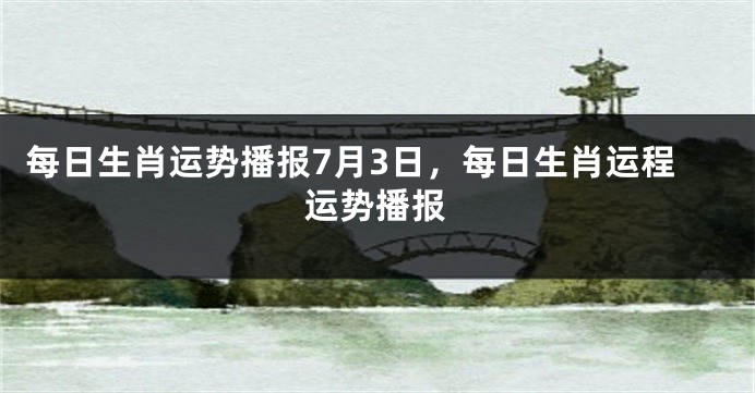 每日生肖运势播报7月3日，每日生肖运程运势播报