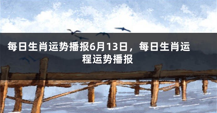 每日生肖运势播报6月13日，每日生肖运程运势播报