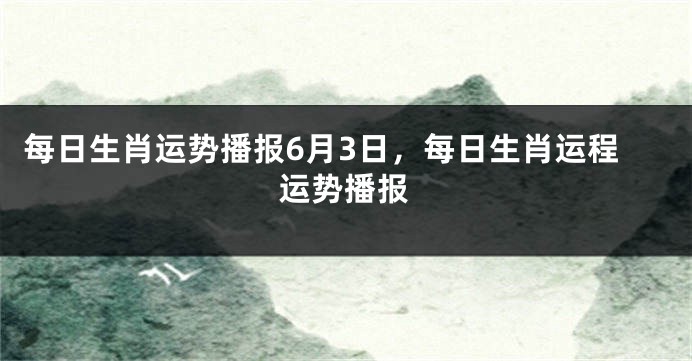 每日生肖运势播报6月3日，每日生肖运程运势播报