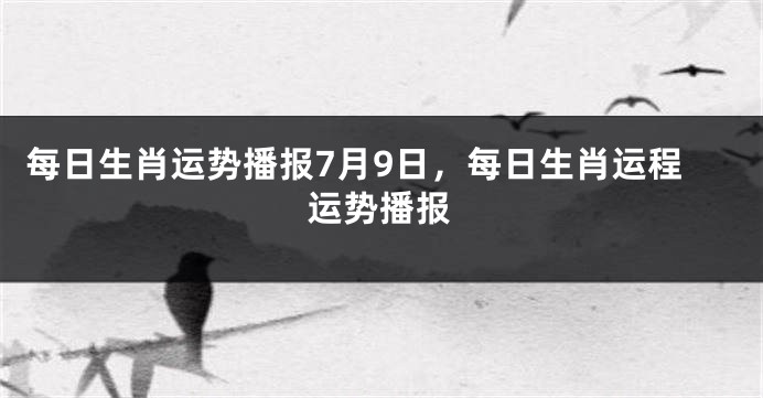 每日生肖运势播报7月9日，每日生肖运程运势播报