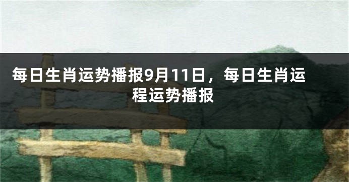 每日生肖运势播报9月11日，每日生肖运程运势播报