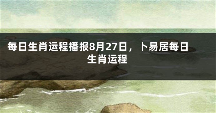 每日生肖运程播报8月27日，卜易居每日生肖运程