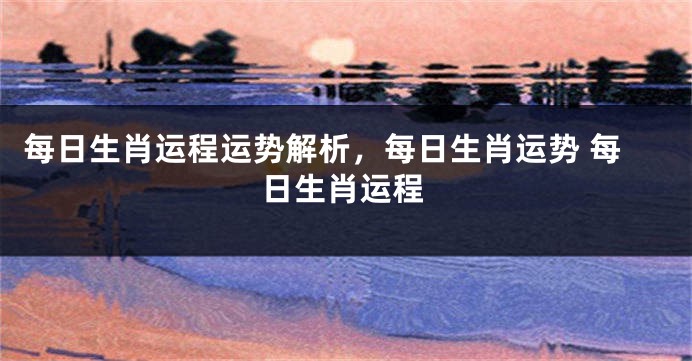 每日生肖运程运势解析，每日生肖运势 每日生肖运程