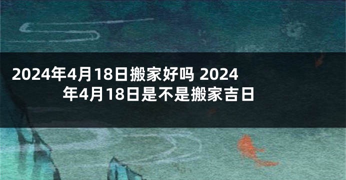 2024年4月18日搬家好吗 2024年4月18日是不是搬家吉日