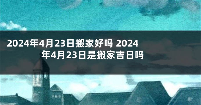 2024年4月23日搬家好吗 2024年4月23日是搬家吉日吗