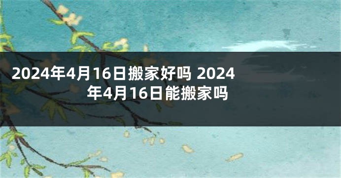 2024年4月16日搬家好吗 2024年4月16日能搬家吗