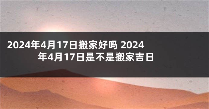 2024年4月17日搬家好吗 2024年4月17日是不是搬家吉日