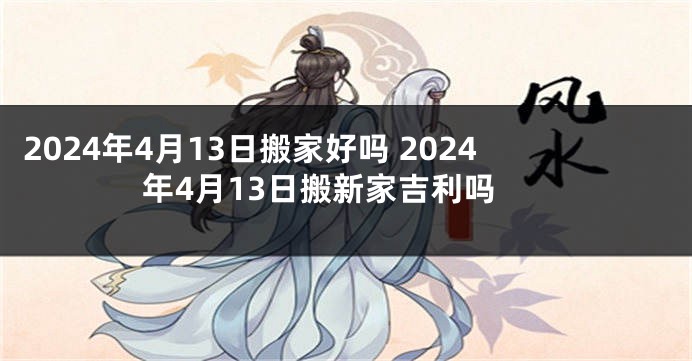 2024年4月13日搬家好吗 2024年4月13日搬新家吉利吗