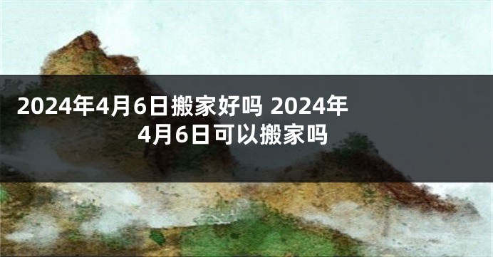 2024年4月6日搬家好吗 2024年4月6日可以搬家吗