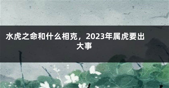 水虎之命和什么相克，2023年属虎要出大事