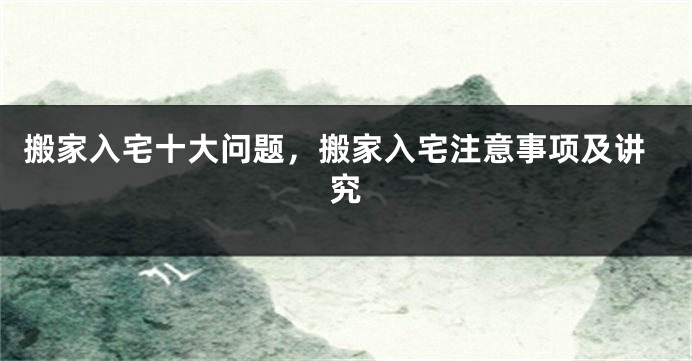 搬家入宅十大问题，搬家入宅注意事项及讲究