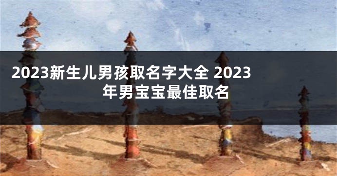 2023新生儿男孩取名字大全 2023年男宝宝最佳取名