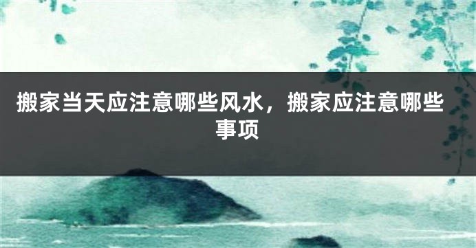 搬家当天应注意哪些风水，搬家应注意哪些事项