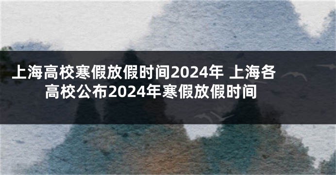 上海高校寒假放假时间2024年 上海各高校公布2024年寒假放假时间