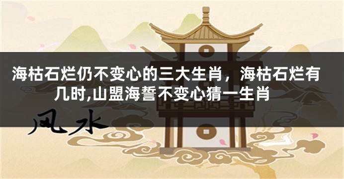 海枯石烂仍不变心的三大生肖，海枯石烂有几时,山盟海誓不变心猜一生肖